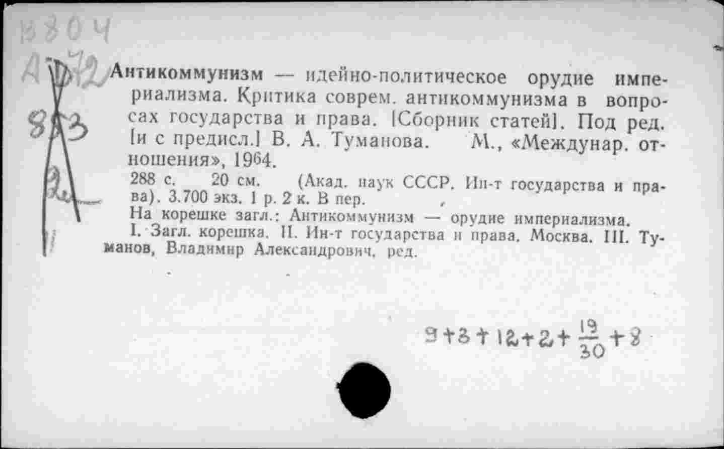 ﻿Антикоммунизм — идейно-политическое орудие империализма. Критика соврем, антикоммунизма в вопросах государства и права. [Сборник статей). Под ред. |и с предисл.) В. А. Туманова. М., «Междунар. отношения», 1964.
288 с. 20 см. (Акад, наук СССР. Ин-т государства и права). 3.700 экз. 1 р. 2 к. В пер.
На корешке загл.: Антикоммунизм — орудие империализма.
I. Загл. корешка. II. Ин-т государства и права. Москва. III. Туманов, Владимир Александрович, ред.
12,+ 2,+ £+2